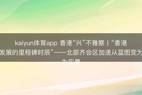 kaiyun体育app 香港“兴”不雅察丨“香港创科发展的里程碑时辰”——北部齐会区加速从蓝图变为实景