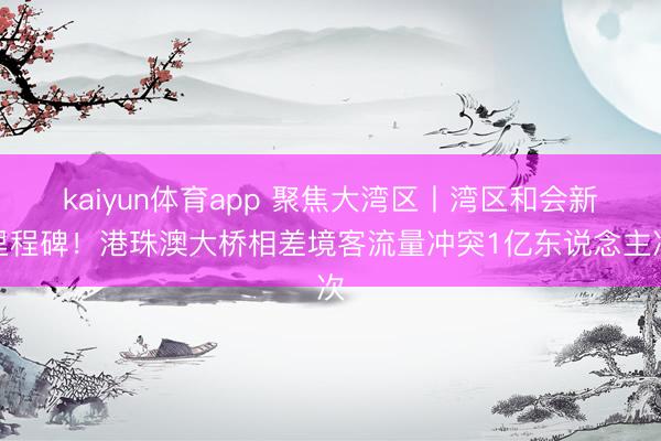 kaiyun体育app 聚焦大湾区丨湾区和会新里程碑!港珠澳大桥相差境客流量冲突1亿东说念主次