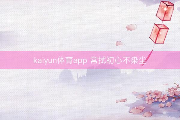 kaiyun体育app 常拭初心不染尘