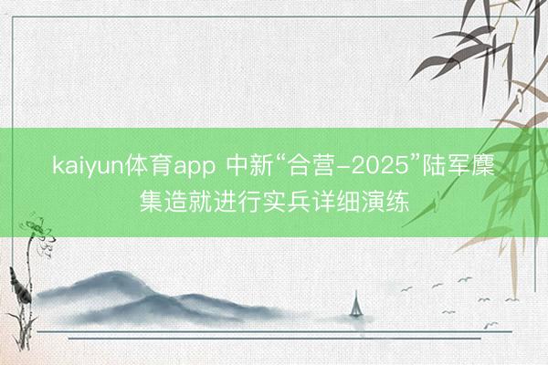kaiyun体育app 中新“合营-2025”陆军麇集造就进行实兵详细演练