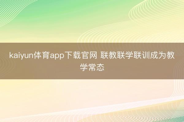 kaiyun体育app下载官网 联教联学联训成为教学常态