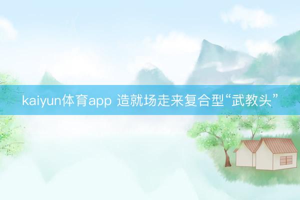 kaiyun体育app 造就场走来复合型“武教头”