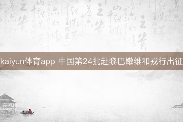 kaiyun体育app 中国第24批赴黎巴嫩维和戎行出征