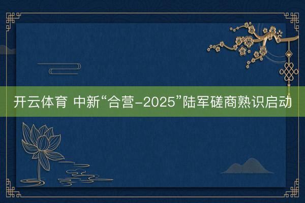 开云体育 中新“合营-2025”陆军磋商熟识启动