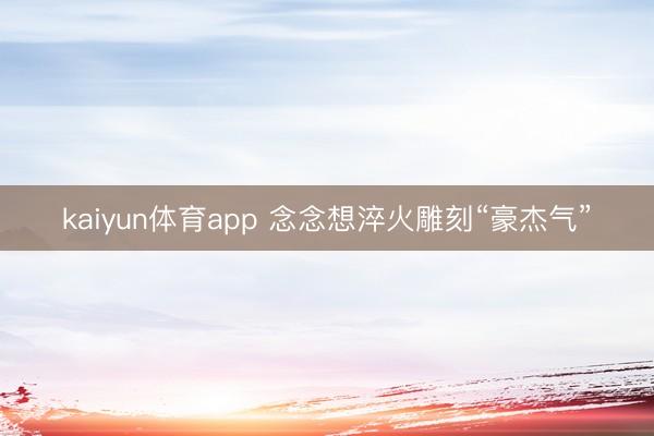 kaiyun体育app 念念想淬火雕刻“豪杰气”