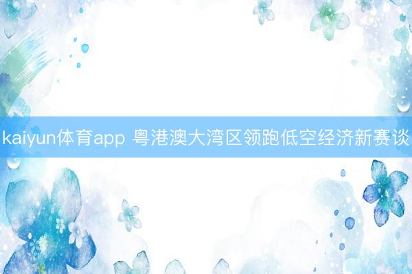 kaiyun体育app 粤港澳大湾区领跑低空经济新赛谈