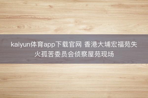 kaiyun体育app下载官网 香港大埔宏福苑失火孤苦委员会侦察屋苑现场