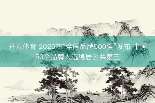 开云体育 2025年“全国品牌500强”发布 中国50个品牌入选稳居公共第三