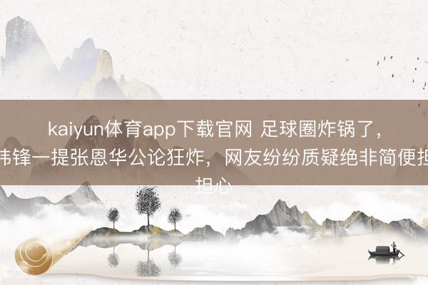 kaiyun体育app下载官网 足球圈炸锅了，李玮锋一提张恩华公论狂炸，网友纷纷质疑绝非简便担心