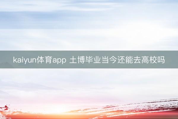 kaiyun体育app 土博毕业当今还能去高校吗