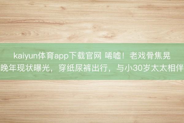kaiyun体育app下载官网 唏嘘！老戏骨焦晃晚年现状曝光，穿纸尿裤出行，与小30岁太太相伴