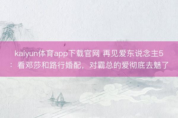 kaiyun体育app下载官网 再见爱东说念主5：看邓莎和路行婚配，对霸总的爱彻底去魅了