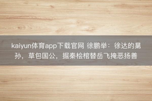 kaiyun体育app下载官网 徐鹏举:徐达的晜孙,草包国公,掘秦桧棺替岳飞掩恶扬善