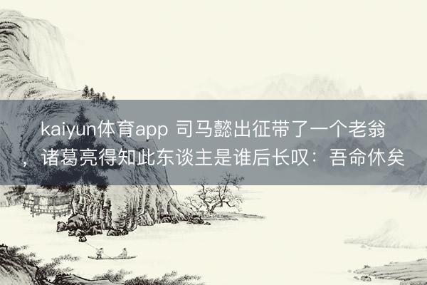 kaiyun体育app 司马懿出征带了一个老翁,诸葛亮得知此东谈主是谁后长叹:吾命休矣