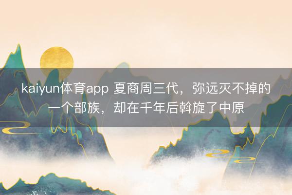 kaiyun体育app 夏商周三代，弥远灭不掉的一个部族，却在千年后斡旋了中原