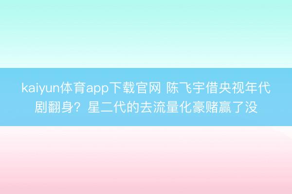 kaiyun体育app下载官网 陈飞宇借央视年代剧翻身？星二代的去流量化豪赌赢了没