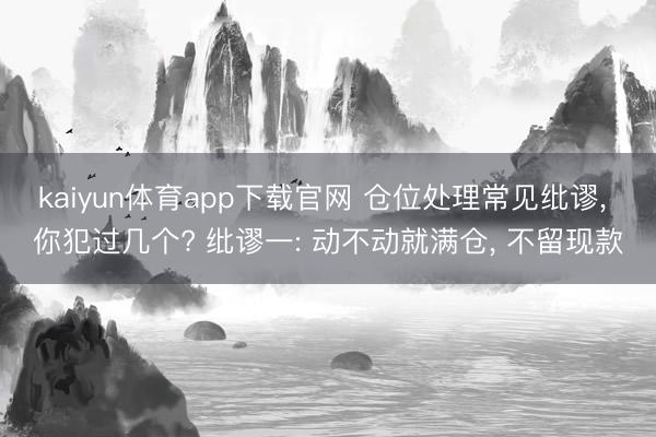 kaiyun体育app下载官网 仓位处理常见纰谬， 你犯过几个? 纰谬一: 动不动就满仓， 不留现款