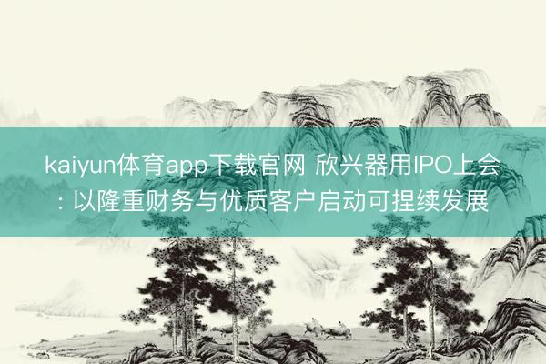 kaiyun体育app下载官网 欣兴器用IPO上会: 以隆重财务与优质客户启动可捏续发展
