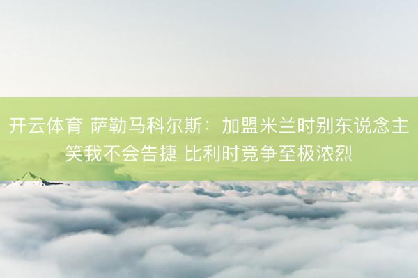 开云体育 萨勒马科尔斯：加盟米兰时别东说念主笑我不会告捷 比利时竞争至极浓烈