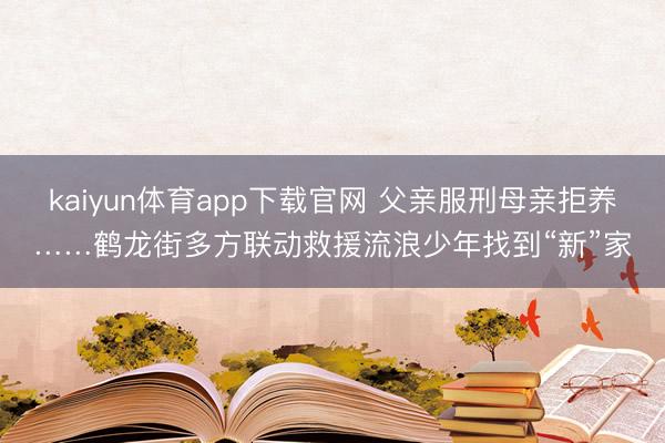 kaiyun体育app下载官网 父亲服刑母亲拒养……鹤龙街多方联动救援流浪少年找到“新”家