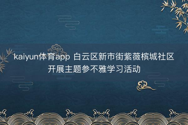 kaiyun体育app 白云区新市街紫薇槟城社区开展主题参不雅学习活动