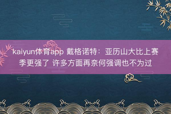 kaiyun体育app 戴格诺特：亚历山大比上赛季更强了 许多方面再奈何强调也不为过