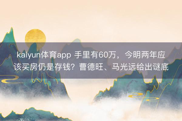 kaiyun体育app 手里有60万，今明两年应该买房仍是存钱？曹德旺、马光远给出谜底