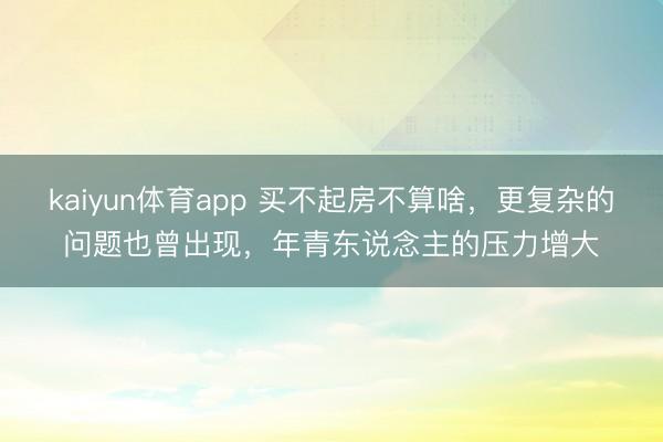kaiyun体育app 买不起房不算啥，更复杂的问题也曾出现，年青东说念主的压力增大