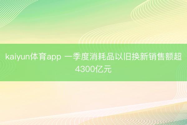 kaiyun体育app 一季度消耗品以旧换新销售额超4300亿元