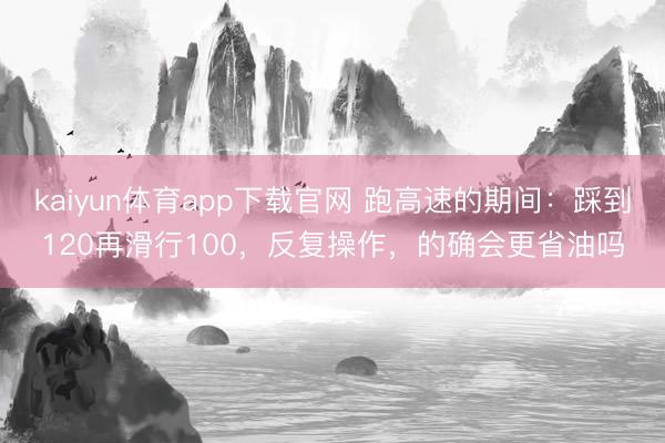kaiyun体育app下载官网 跑高速的期间：踩到120再滑行100，反复操作，的确会更省油吗