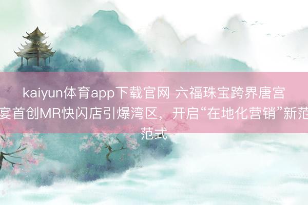 kaiyun体育app下载官网 六福珠宝跨界唐宫夜宴首创MR快闪店引爆湾区,开启“在地化营销”新范式
