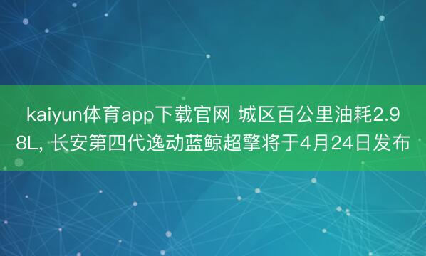 kaiyun体育app下载官网 城区百公里油耗2.98L， 长安第四代逸动蓝鲸超擎将于4月24日发布