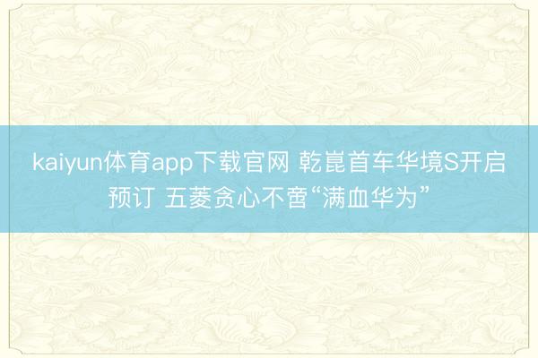 kaiyun体育app下载官网 乾崑首车华境S开启预订 五菱贪心不啻“满血华为”