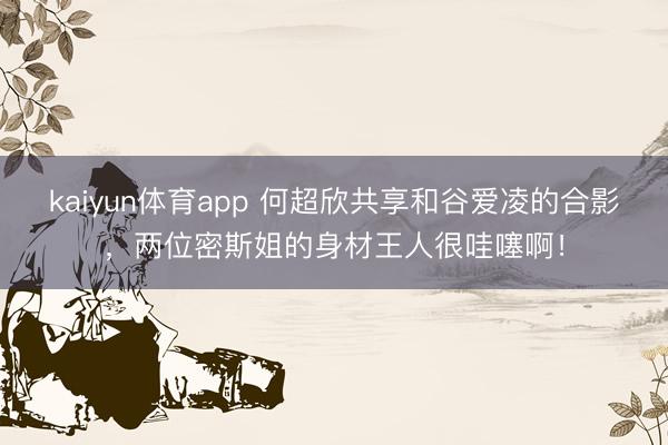 kaiyun体育app 何超欣共享和谷爱凌的合影，两位密斯姐的身材王人很哇噻啊！