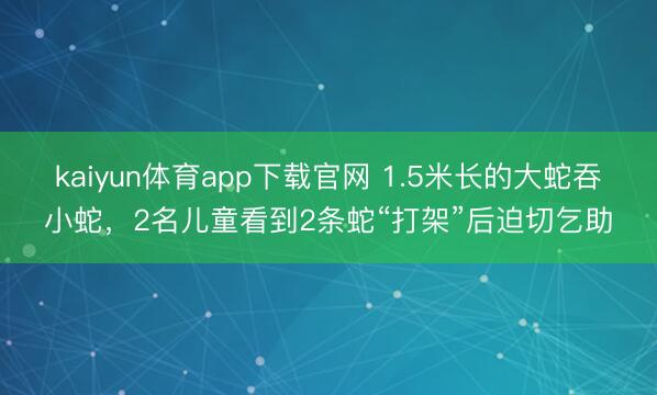 kaiyun体育app下载官网 1.5米长的大蛇吞小蛇，2名儿童看到2条蛇“打架”后迫切乞助