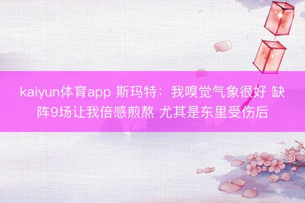 kaiyun体育app 斯玛特:我嗅觉气象很好 缺阵9场让我倍感煎熬 尤其是东里受伤后