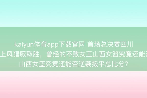 kaiyun体育app下载官网 首场总决赛四川女篮以34分的广泛上风猖厥取胜，曾经的不败女王山西女篮究竟还能否逆袭扳平总比分？