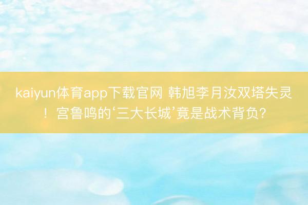 kaiyun体育app下载官网 韩旭李月汝双塔失灵!宫鲁鸣的‘三大长城’竟是战术背负?