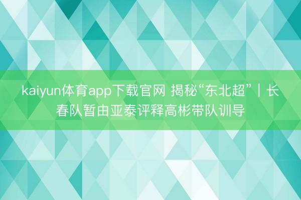 kaiyun体育app下载官网 揭秘“东北超”｜长春队暂由亚泰评释高彬带队训导