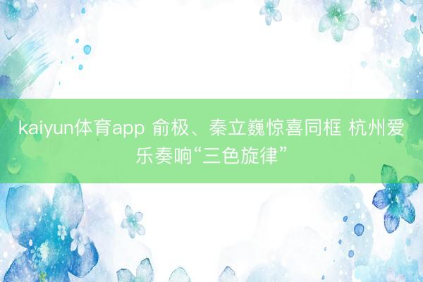 kaiyun体育app 俞极、秦立巍惊喜同框 杭州爱乐奏响“三色旋律”