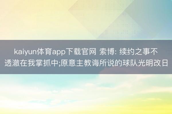 kaiyun体育app下载官网 索博: 续约之事不透澈在我掌抓中;原意主教诲所说的球队光明改日