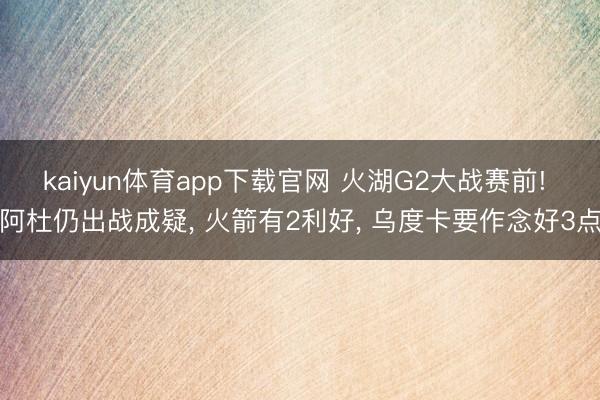 kaiyun体育app下载官网 火湖G2大战赛前! 阿杜仍出战成疑， 火箭有2利好， 乌度卡要作念好3点