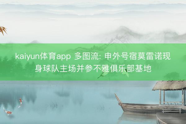 kaiyun体育app 多图流: 申外号宿莫雷诺现身球队主场并参不雅俱乐部基地