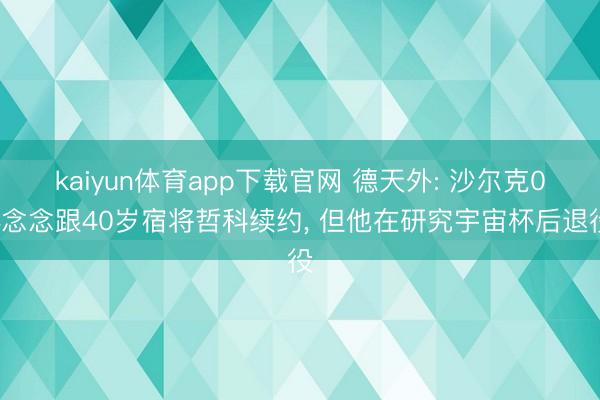 kaiyun体育app下载官网 德天外: 沙尔克04念念跟40岁宿将哲科续约， 但他在研究宇宙杯后退役