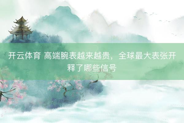 开云体育 高端腕表越来越贵，全球最大表张开释了哪些信号