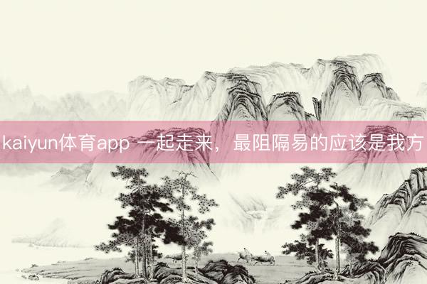kaiyun体育app 一起走来，最阻隔易的应该是我方