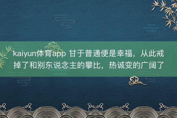 kaiyun体育app 甘于普通便是幸福，从此戒掉了和别东说念主的攀比，热诚变的广阔了