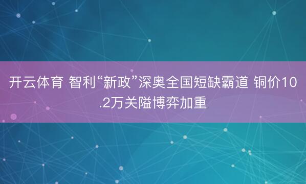 开云体育 智利“新政”深奥全国短缺霸道 铜价10.2万关隘博弈加重