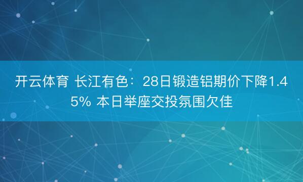 开云体育 长江有色：28日锻造铝期价下降1.45% 本日举座交投氛围欠佳