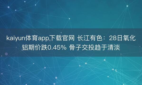kaiyun体育app下载官网 长江有色：28日氧化铝期价跌0.45% 骨子交投趋于清淡